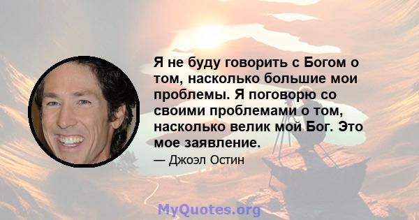 Я не буду говорить с Богом о том, насколько большие мои проблемы. Я поговорю со своими проблемами о том, насколько велик мой Бог. Это мое заявление.