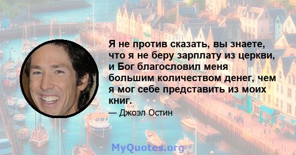 Я не против сказать, вы знаете, что я не беру зарплату из церкви, и Бог благословил меня большим количеством денег, чем я мог себе представить из моих книг.