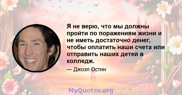 Я не верю, что мы должны пройти по поражениям жизни и не иметь достаточно денег, чтобы оплатить наши счета или отправить наших детей в колледж.