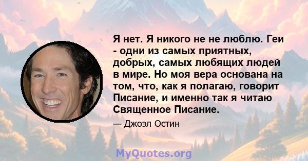 Я нет. Я никого не не люблю. Геи - одни из самых приятных, добрых, самых любящих людей в мире. Но моя вера основана на том, что, как я полагаю, говорит Писание, и именно так я читаю Священное Писание.