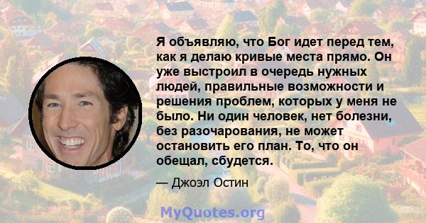 Я объявляю, что Бог идет перед тем, как я делаю кривые места прямо. Он уже выстроил в очередь нужных людей, правильные возможности и решения проблем, которых у меня не было. Ни один человек, нет болезни, без