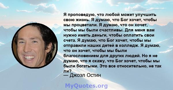 Я проповедую, что любой может улучшить свою жизнь. Я думаю, что Бог хочет, чтобы мы процветали. Я думаю, что он хочет, чтобы мы были счастливы. Для меня вам нужно иметь деньги, чтобы оплатить свои счета. Я думаю, что