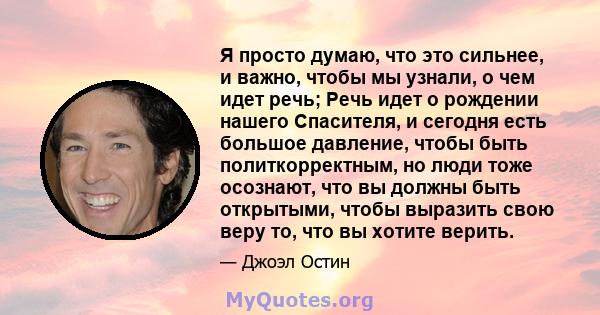 Я просто думаю, что это сильнее, и важно, чтобы мы узнали, о чем идет речь; Речь идет о рождении нашего Спасителя, и сегодня есть большое давление, чтобы быть политкорректным, но люди тоже осознают, что вы должны быть