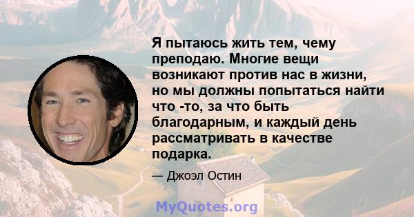 Я пытаюсь жить тем, чему преподаю. Многие вещи возникают против нас в жизни, но мы должны попытаться найти что -то, за что быть благодарным, и каждый день рассматривать в качестве подарка.