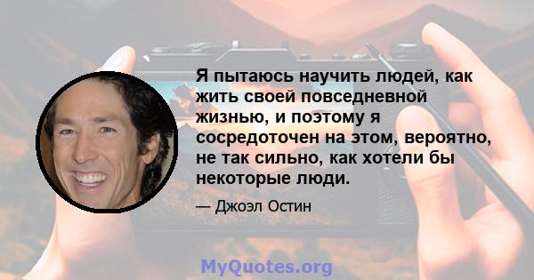 Я пытаюсь научить людей, как жить своей повседневной жизнью, и поэтому я сосредоточен на этом, вероятно, не так сильно, как хотели бы некоторые люди.