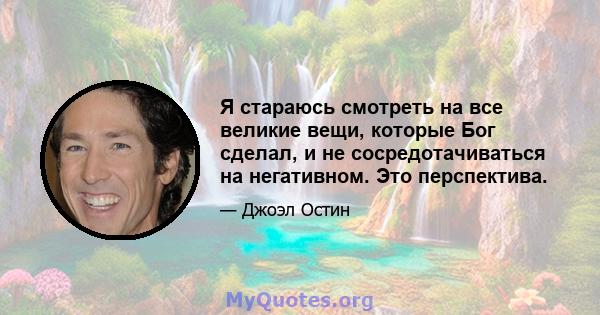 Я стараюсь смотреть на все великие вещи, которые Бог сделал, и не сосредотачиваться на негативном. Это перспектива.