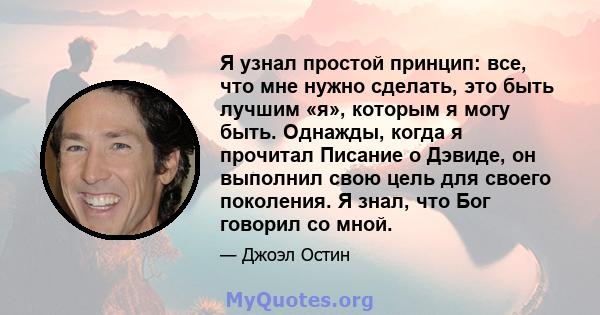 Я узнал простой принцип: все, что мне нужно сделать, это быть лучшим «я», которым я могу быть. Однажды, когда я прочитал Писание о Дэвиде, он выполнил свою цель для своего поколения. Я знал, что Бог говорил со мной.