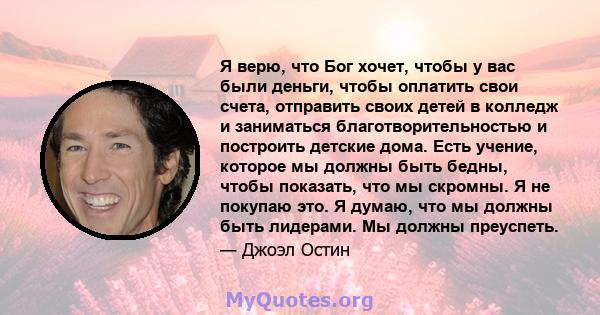 Я верю, что Бог хочет, чтобы у вас были деньги, чтобы оплатить свои счета, отправить своих детей в колледж и заниматься благотворительностью и построить детские дома. Есть учение, которое мы должны быть бедны, чтобы