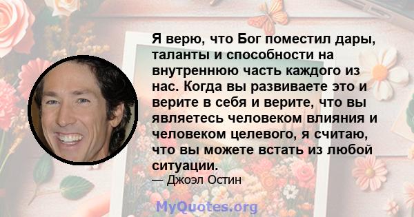 Я верю, что Бог поместил дары, таланты и способности на внутреннюю часть каждого из нас. Когда вы развиваете это и верите в себя и верите, что вы являетесь человеком влияния и человеком целевого, я считаю, что вы можете 