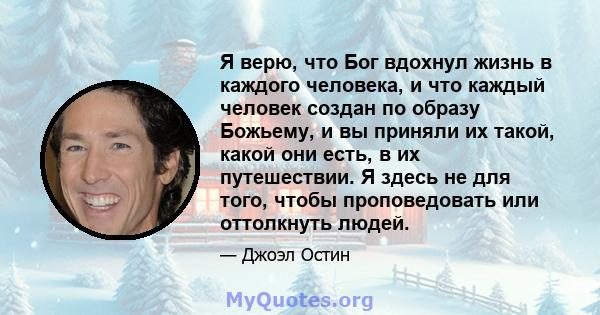 Я верю, что Бог вдохнул жизнь в каждого человека, и что каждый человек создан по образу Божьему, и вы приняли их такой, какой они есть, в их путешествии. Я здесь не для того, чтобы проповедовать или оттолкнуть людей.