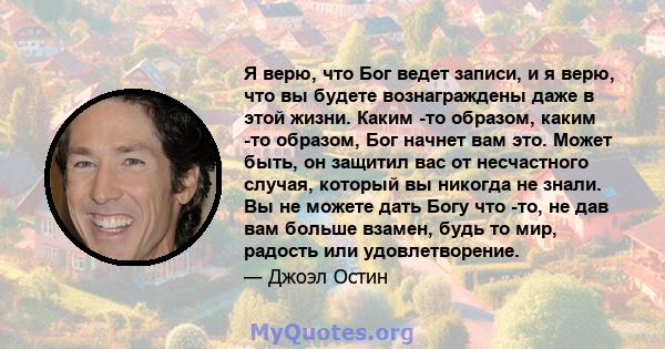 Я верю, что Бог ведет записи, и я верю, что вы будете вознаграждены даже в этой жизни. Каким -то образом, каким -то образом, Бог начнет вам это. Может быть, он защитил вас от несчастного случая, который вы никогда не