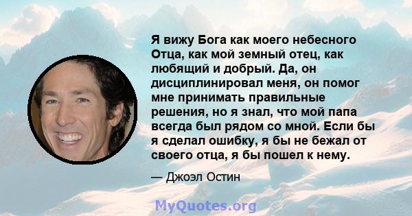 Я вижу Бога как моего небесного Отца, как мой земный отец, как любящий и добрый. Да, он дисциплинировал меня, он помог мне принимать правильные решения, но я знал, что мой папа всегда был рядом со мной. Если бы я сделал 