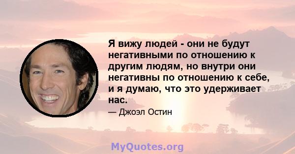 Я вижу людей - они не будут негативными по отношению к другим людям, но внутри они негативны по отношению к себе, и я думаю, что это удерживает нас.