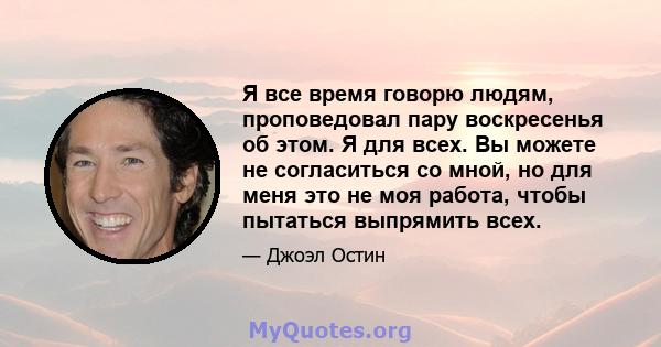 Я все время говорю людям, проповедовал пару воскресенья об этом. Я для всех. Вы можете не согласиться со мной, но для меня это не моя работа, чтобы пытаться выпрямить всех.