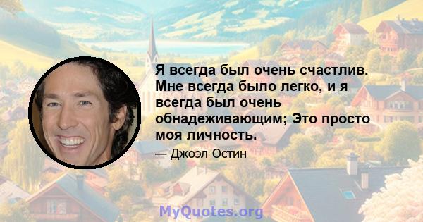 Я всегда был очень счастлив. Мне всегда было легко, и я всегда был очень обнадеживающим; Это просто моя личность.