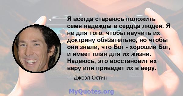 Я всегда стараюсь положить семя надежды в сердца людей. Я не для того, чтобы научить их доктрину обязательно, но чтобы они знали, что Бог - хороший Бог, и имеет план для их жизни. Надеюсь, это восстановит их веру или