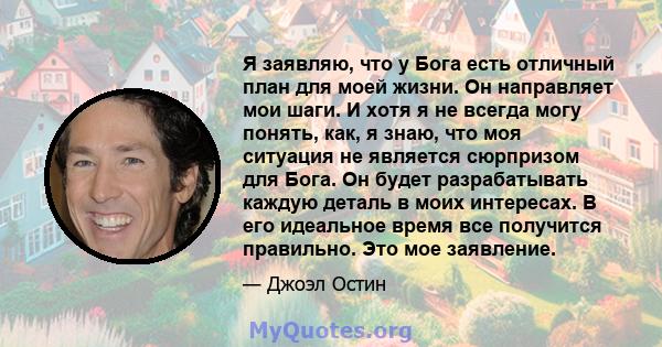 Я заявляю, что у Бога есть отличный план для моей жизни. Он направляет мои шаги. И хотя я не всегда могу понять, как, я знаю, что моя ситуация не является сюрпризом для Бога. Он будет разрабатывать каждую деталь в моих