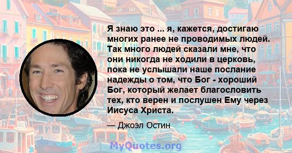 Я знаю это ... я, кажется, достигаю многих ранее не проводимых людей. Так много людей сказали мне, что они никогда не ходили в церковь, пока не услышали наше послание надежды о том, что Бог - хороший Бог, который желает 