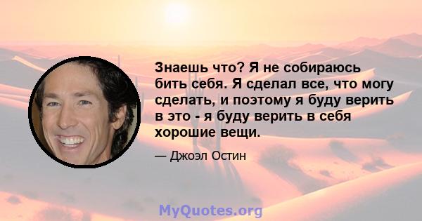 Знаешь что? Я не собираюсь бить себя. Я сделал все, что могу сделать, и поэтому я буду верить в это - я буду верить в себя хорошие вещи.