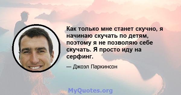 Как только мне станет скучно, я начинаю скучать по детям, поэтому я не позволяю себе скучать. Я просто иду на серфинг.