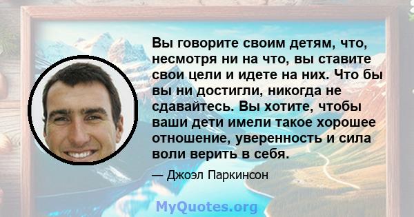 Вы говорите своим детям, что, несмотря ни на что, вы ставите свои цели и идете на них. Что бы вы ни достигли, никогда не сдавайтесь. Вы хотите, чтобы ваши дети имели такое хорошее отношение, уверенность и сила воли