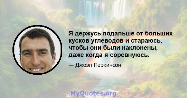 Я держусь подальше от больших кусков углеводов и стараюсь, чтобы они были наклонены, даже когда я соревнуюсь.