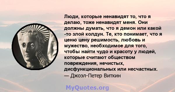 Люди, которые ненавидят то, что я делаю, тоже ненавидят меня. Они должны думать, что я демон или какой -то злой колдун. Те, кто понимает, что я ценю цену решимость, любовь и мужество, необходимое для того, чтобы найти