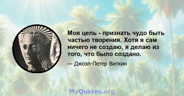 Моя цель - признать чудо быть частью творения. Хотя я сам ничего не создаю, я делаю из того, что было создано.