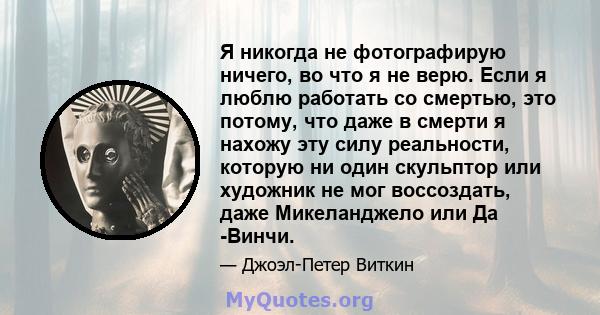 Я никогда не фотографирую ничего, во что я не верю. Если я люблю работать со смертью, это потому, что даже в смерти я нахожу эту силу реальности, которую ни один скульптор или художник не мог воссоздать, даже