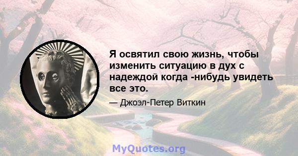 Я освятил свою жизнь, чтобы изменить ситуацию в дух с надеждой когда -нибудь увидеть все это.