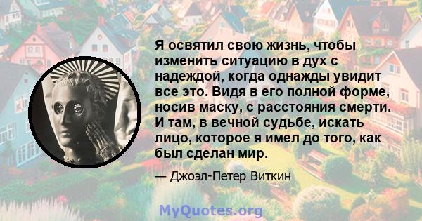 Я освятил свою жизнь, чтобы изменить ситуацию в дух с надеждой, когда однажды увидит все это. Видя в его полной форме, носив маску, с расстояния смерти. И там, в вечной судьбе, искать лицо, которое я имел до того, как