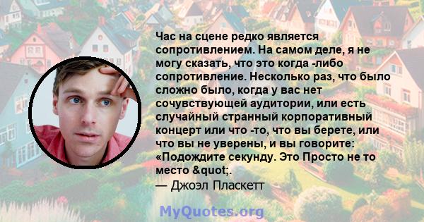 Час на сцене редко является сопротивлением. На самом деле, я не могу сказать, что это когда -либо сопротивление. Несколько раз, что было сложно было, когда у вас нет сочувствующей аудитории, или есть случайный странный