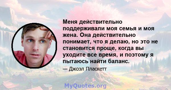 Меня действительно поддерживали моя семья и моя жена. Она действительно понимает, что я делаю, но это не становится проще, когда вы уходите все время, и поэтому я пытаюсь найти баланс.