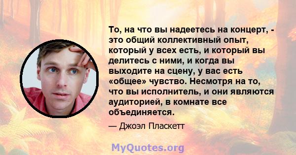 То, на что вы надеетесь на концерт, - это общий коллективный опыт, который у всех есть, и который вы делитесь с ними, и когда вы выходите на сцену, у вас есть «общее» чувство. Несмотря на то, что вы исполнитель, и они