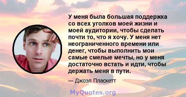 У меня была большая поддержка со всех уголков моей жизни и моей аудитории, чтобы сделать почти то, что я хочу. У меня нет неограниченного времени или денег, чтобы выполнить мои самые смелые мечты, но у меня достаточно