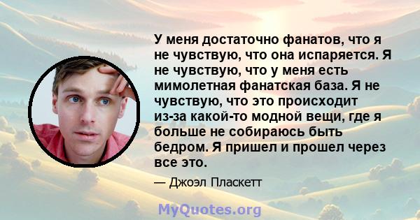 У меня достаточно фанатов, что я не чувствую, что она испаряется. Я не чувствую, что у меня есть мимолетная фанатская база. Я не чувствую, что это происходит из-за какой-то модной вещи, где я больше не собираюсь быть