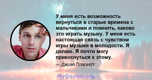 У меня есть возможность вернуться в старые времена с мальчиками и помнить, каково это играть музыку. У меня есть настоящая связь с чувством игры музыки в молодости. Я делаю. Я почти могу прикоснуться к этому.