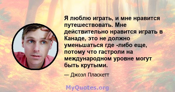 Я люблю играть, и мне нравится путешествовать. Мне действительно нравится играть в Канаде, это не должно уменьшаться где -либо еще, потому что гастроли на международном уровне могут быть крутыми.