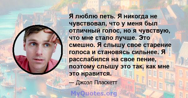 Я люблю петь. Я никогда не чувствовал, что у меня был отличный голос, но я чувствую, что мне стало лучше. Это смешно. Я слышу свое старение голоса и становясь сильнее. Я расслабился на свое пение, поэтому слышу это так, 