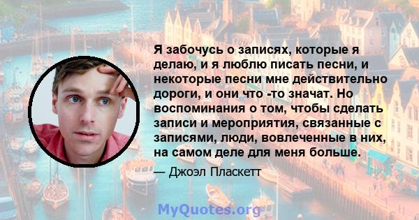 Я забочусь о записях, которые я делаю, и я люблю писать песни, и некоторые песни мне действительно дороги, и они что -то значат. Но воспоминания о том, чтобы сделать записи и мероприятия, связанные с записями, люди,