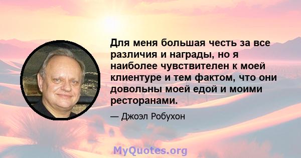 Для меня большая честь за все различия и награды, но я наиболее чувствителен к моей клиентуре и тем фактом, что они довольны моей едой и моими ресторанами.