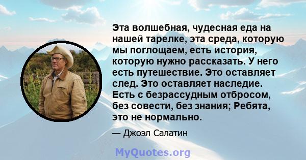 Эта волшебная, чудесная еда на нашей тарелке, эта среда, которую мы поглощаем, есть история, которую нужно рассказать. У него есть путешествие. Это оставляет след. Это оставляет наследие. Есть с безрассудным отбросом,