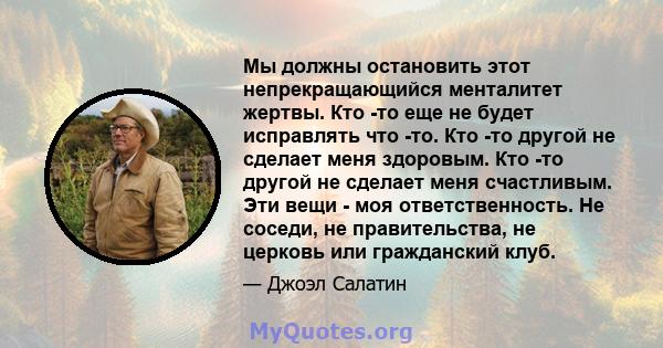 Мы должны остановить этот непрекращающийся менталитет жертвы. Кто -то еще не будет исправлять что -то. Кто -то другой не сделает меня здоровым. Кто -то другой не сделает меня счастливым. Эти вещи - моя ответственность.