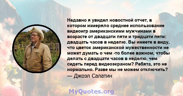 Недавно я увидел новостной отчет, в котором измеряло среднее использование видеоигр американскими мужчинами в возрасте от двадцати пяти и тридцати пяти: двадцать часов в неделю. Вы имеете в виду, что цветок американской 