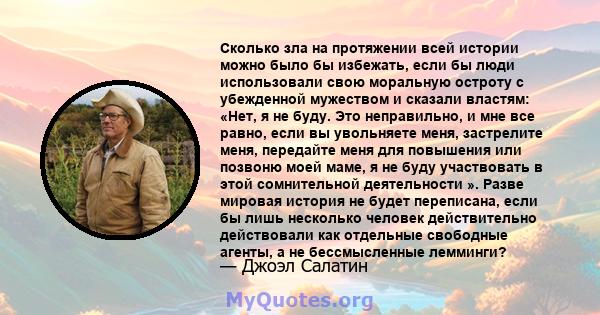 Сколько зла на протяжении всей истории можно было бы избежать, если бы люди использовали свою моральную остроту с убежденной мужеством и сказали властям: «Нет, я не буду. Это неправильно, и мне все равно, если вы