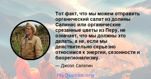 Тот факт, что мы можем отправить органический салат из долины Салинас или органические срезанные цветы из Перу, не означает, что мы должны это делать, а не, если мы действительно серьезно относимся к энергии, сезонности 