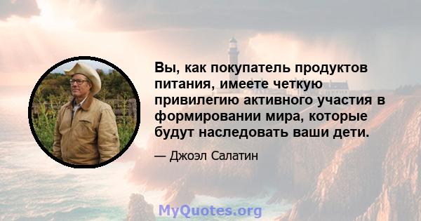 Вы, как покупатель продуктов питания, имеете четкую привилегию активного участия в формировании мира, которые будут наследовать ваши дети.