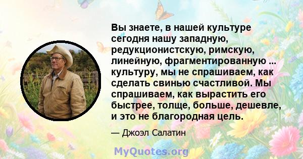 Вы знаете, в нашей культуре сегодня нашу западную, редукционистскую, римскую, линейную, фрагментированную ... культуру, мы не спрашиваем, как сделать свинью счастливой. Мы спрашиваем, как вырастить его быстрее, толще,