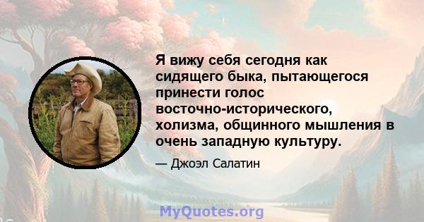 Я вижу себя сегодня как сидящего быка, пытающегося принести голос восточно-исторического, холизма, общинного мышления в очень западную культуру.