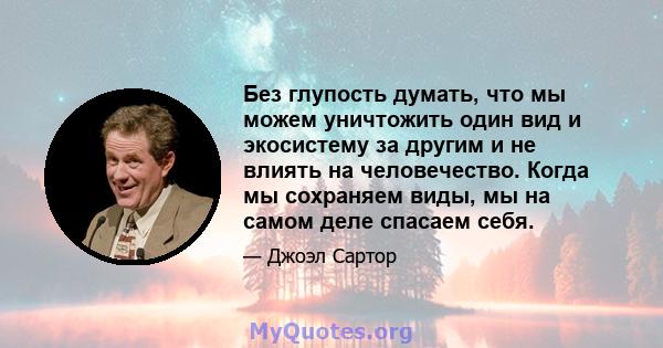 Без глупость думать, что мы можем уничтожить один вид и экосистему за другим и не влиять на человечество. Когда мы сохраняем виды, мы на самом деле спасаем себя.